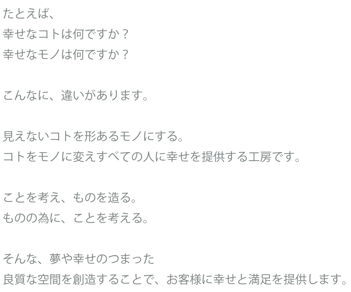 たとえば、
幸せなコトは何ですか？
幸せなモノは何ですか？

こんなに、違いがあります。

見えないコトを形あるモノにする。
コトをモノに変えすべての人に幸せを提供する工房です。

ことを考え、ものを造る。
ものの為に、ことを考える。

そんな、夢や幸せのつまった
良質な空間を創造することで、お客様に幸せと満足を提供します。